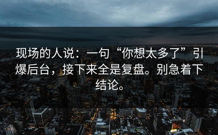 现场的人说：一句“你想太多了”引爆后台，接下来全是复盘。别急着下结论。