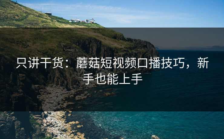 只讲干货:蘑菇短视频口播技巧,新手也能上手 只讲干货:蘑菇短视频口播技巧,新手也能上手