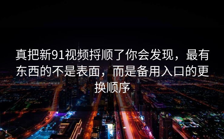 真把新91视频捋顺了你会发现,最有东西的不是表面,而是备用入口的更换顺序 真把新91视频捋顺了你会发现,最有东西的不是表面,而是备用入口的更换顺序