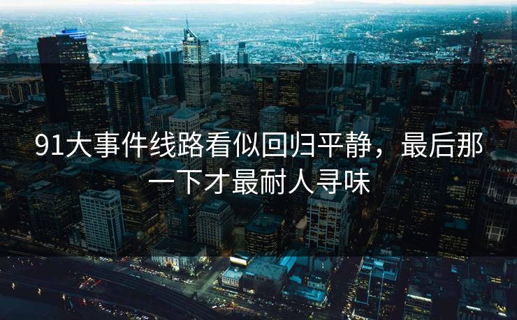 91大事件线路看似回归平静,最后那一下才最耐人寻味 91大事件线路看似回归平静,最后那一下才最耐人寻味